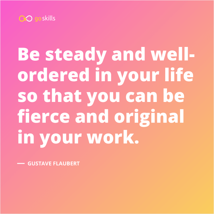 Be steady and well-ordered in your life so that you can be fierce and original in your work.